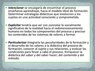  Intencionar se encargaría de encaminar el proceso
  enseñanza-aprendizaje, hacia el modelo ideal de formación.
  Determinar estrategias didácticas que involucren a los
  sujetos en una actividad consciente y comprometida.

 Explicitar tendría que ver con connotar lo socialmente
  significativo de la realidad hacia el redimensionamiento
  humano en todos los componentes del proceso y precisar
  los contenidos de los sistemas de valores a formar.

 Particularizar integraría las peculiaridades de la formación y
  el desarrollo de los valores a la didáctica del proceso de
  formación, conocer al sujeto y sus relaciones, y evaluar las
  condiciones para llevar a cabo el proceso. Enriquecer la
  didáctica del saber y del saber hacer; del contenido y del
  método.
 