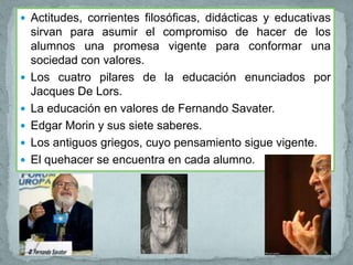  Actitudes, corrientes filosóficas, didácticas y educativas
    sirvan para asumir el compromiso de hacer de los
    alumnos una promesa vigente para conformar una
    sociedad con valores.
   Los cuatro pilares de la educación enunciados por
    Jacques De Lors.
   La educación en valores de Fernando Savater.
   Edgar Morin y sus siete saberes.
   Los antiguos griegos, cuyo pensamiento sigue vigente.
   El quehacer se encuentra en cada alumno.
 