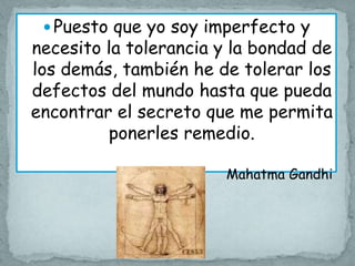  Puesto que yo soy imperfecto y
necesito la tolerancia y la bondad de
los demás, también he de tolerar los
defectos del mundo hasta que pueda
encontrar el secreto que me permita
         ponerles remedio.

                       Mahatma Gandhi
 