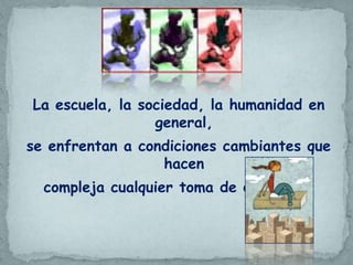La escuela, la sociedad, la humanidad en
                 general,
se enfrentan a condiciones cambiantes que
                  hacen
  compleja cualquier toma de decisiones
 
