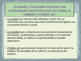 La verdad que ostenta cada individuo a partir de sus
  referentes más cercanos que están estrechamente ligados con
  el contexto familiar y social.

 La realidad que se observa en una promoción descarada de
  emociones, sentimientos y valores cifrados en la ambición
  descontrolada, la codicia, la superficialidad y el poder
  adquisitivo.

 El deber ser que pretende convencer a través de la razón y la
  palabra, las bondades de la cultura y la supremacía del
  espíritu.
 