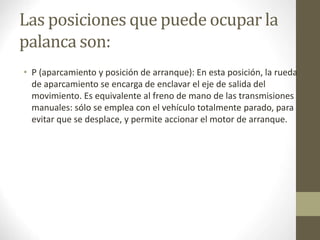 Las posiciones que puede ocupar la 
palanca son: 
• P (aparcamiento y posición de arranque): En esta posición, la rueda 
de aparcamiento se encarga de enclavar el eje de salida del 
movimiento. Es equivalente al freno de mano de las transmisiones 
manuales: sólo se emplea con el vehículo totalmente parado, para 
evitar que se desplace, y permite accionar el motor de arranque. 
 