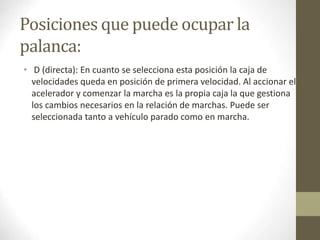 Posiciones que puede ocupar la 
palanca: 
• D (directa): En cuanto se selecciona esta posición la caja de 
velocidades queda en posición de primera velocidad. Al accionar el 
acelerador y comenzar la marcha es la propia caja la que gestiona 
los cambios necesarios en la relación de marchas. Puede ser 
seleccionada tanto a vehículo parado como en marcha. 
 