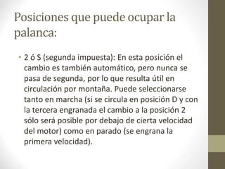 Posiciones que puede ocupar la 
palanca: 
• 2 ó S (segunda impuesta): En esta posición el 
cambio es también automático, pero nunca se 
pasa de segunda, por lo que resulta útil en 
circulación por montaña. Puede seleccionarse 
tanto en marcha (si se circula en posición D y con 
la tercera engranada el cambio a la posición 2 
sólo será posible por debajo de cierta velocidad 
del motor) como en parado (se engrana la 
primera velocidad). 
 