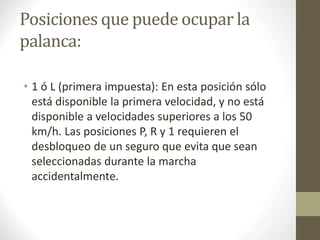 Posiciones que puede ocupar la 
palanca: 
• 1 ó L (primera impuesta): En esta posición sólo 
está disponible la primera velocidad, y no está 
disponible a velocidades superiores a los 50 
km/h. Las posiciones P, R y 1 requieren el 
desbloqueo de un seguro que evita que sean 
seleccionadas durante la marcha 
accidentalmente. 
 
