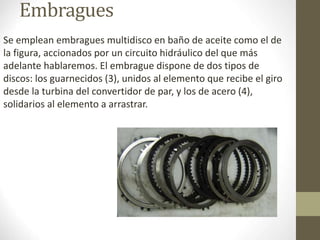 Embragues 
Se emplean embragues multidisco en baño de aceite como el de 
la figura, accionados por un circuito hidráulico del que más 
adelante hablaremos. El embrague dispone de dos tipos de 
discos: los guarnecidos (3), unidos al elemento que recibe el giro 
desde la turbina del convertidor de par, y los de acero (4), 
solidarios al elemento a arrastrar. 
 