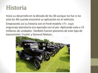 Historia 
Inicia su desarrollo en la década de los 30 aunque no fue si no 
asta los 40 cuando encontró su aplicación en el vehículo. 
Empezando así su historia con el Ford modelo «T» cuyo 
engranaje planetario era operado con el pie. Aplicando esto a 15 
millones de unidades. También fueron pioneros de este tipo de 
transmisión: Crysler y General Motors. 
 