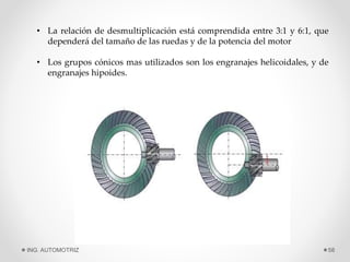 • La relación de desmultiplicación está comprendida entre 3:1 y 6:1, que
dependerá del tamaño de las ruedas y de la potencia del motor
• Los grupos cónicos mas utilizados son los engranajes helicoidales, y de
engranajes hipoides.
ING. AUTOMOTRIZ 58
 