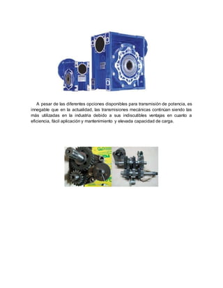 A pesar de las diferentes opciones disponibles para transmisión de potencia, es
innegable que en la actualidad, las transmisiones mecánicas continúan siendo las
más utilizadas en la industria debido a sus indiscutibles ventajas en cuanto a
eficiencia, fácil aplicación y mantenimiento y elevada capacidad de carga.
 