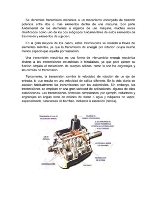 Se denomina transmisión mecánica a un mecanismo encargado de trasmitir
potencia entre dos o más elementos dentro de una máquina. Son parte
fundamental de los elementos u órganos de una máquina, muchas veces
clasificados como uno de los dos subgrupos fundamentales de estos elementos de
trasmisión y elementos de sujeción.
En la gran mayoría de los casos, estas trasmisiones se realizan a través de
elementos rotantes, ya que la transmisión de energía por rotación ocupa mucho
menos espacio que aquella por traslación.
Una transmisión mecánica es una forma de intercambiar energía mecánica
distinta a las transmisiones neumáticas o hidráulicas, ya que para ejercer su
función emplea el movimiento de cuerpos sólidos, como lo son los engranajes y
las correas de transmisión.
Típicamente, la transmisión cambia la velocidad de rotación de un eje de
entrada, lo que resulta en una velocidad de salida diferente. En la vida diaria se
asocian habitualmente las transmisiones con los automóviles. Sin embargo, las
transmisiones se emplean en una gran variedad de aplicaciones, algunas de ellas
estacionarias. Las transmisiones primitivas comprenden, por ejemplo, reductores y
engranajes en ángulo recto en molinos de viento o agua y máquinas de vapor,
especialmente para tareas de bombeo, molienda o elevación (norias).
 
