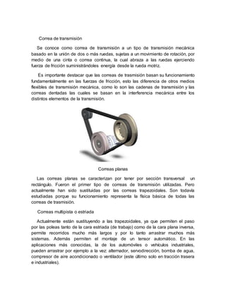 Correa de transmisión
Se conoce como correa de transmisión a un tipo de transmisión mecánica
basado en la unión de dos o más ruedas, sujetas a un movimiento de rotación, por
medio de una cinta o correa continua, la cual abraza a las ruedas ejerciendo
fuerza de fricción suministrándoles energía desde la rueda motriz.
Es importante destacar que las correas de trasmisión basan su funcionamiento
fundamentalmente en las fuerzas de fricción, esto las diferencia de otros medios
flexibles de transmisión mecánica, como lo son las cadenas de transmisión y las
correas dentadas las cuales se basan en la interferencia mecánica entre los
distintos elementos de la transmisión.
Correas planas
Las correas planas se caracterizan por tener por sección transversal un
rectángulo. Fueron el primer tipo de correas de transmisión utilizadas. Pero
actualmente han sido sustituidas por las correas trapezoidales. Son todavía
estudiadas porque su funcionamiento representa la física básica de todas las
correas de trasmisión.
Correas multipista o estriada
Actualmente están sustituyendo a las trapezoidales, ya que permiten el paso
por las poleas tanto de la cara estriada (de trabajo) como de la cara plana inversa,
permite recorridos mucho más largos y por lo tanto arrastrar muchos más
sistemas. Además permiten el montaje de un tensor automático. En las
aplicaciones más conocidas, la de los automóviles o vehículos industriales,
pueden arrastrar por ejemplo a la vez: alternador, servodirección, bomba de agua,
compresor de aire acondicionado o ventilador (este último solo en tracción trasera
e industriales).
 