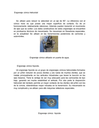 Engranaje cónico helicoidal
Se utilizan para reducir la velocidad en un eje de 90°. La diferencia con el
cónico recto es que posee una mayor superficie de contacto. Es de un
funcionamiento relativamente silencioso. Además pueden transmitir el movimiento
de ejes que se corten. Los datos constructivos de estos engranajes se encuentran
en prontuarios técnicos de mecanizado. Se mecanizan en fresadoras especiales,
en la actualidad Se utilizan en las transmisiones posteriores de camiones y
automóviles.
Engranaje cónico utilizado en puerta de agua.
Engranaje cónico hipoide.
Un engranaje hipoide es un grupo de engranajes cónicos helicoidales formados
por un piñón reductor de pocos dientes y una rueda de muchos dientes, que se
instala principalmente en los vehículos industriales que tienen la tracción en los
ejes traseros. Tiene la ventaja de ser muy adecuado para las carrocerías de tipo
bajo, ganando así mucha estabilidad el vehículo. Por otra parte la disposición
helicoidal del dentado permite un mayor contacto de los dientes del piñón con los
de la corona, obteniéndose mayor robustez en la transmisión. Su mecanizado es
muy complicado y se utilizan para ello máquinas talladoras especiales.
Engranaje cónico hipoide
 