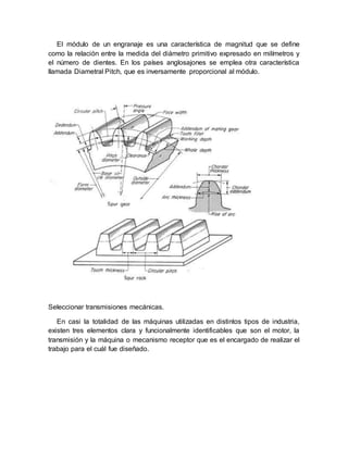El módulo de un engranaje es una característica de magnitud que se define
como la relación entre la medida del diámetro primitivo expresado en milímetros y
el número de dientes. En los países anglosajones se emplea otra característica
llamada Diametral Pitch, que es inversamente proporcional al módulo.
Seleccionar transmisiones mecánicas.
En casi la totalidad de las máquinas utilizadas en distintos tipos de industria,
existen tres elementos clara y funcionalmente identificables que son el motor, la
transmisión y la máquina o mecanismo receptor que es el encargado de realizar el
trabajo para el cuál fue diseñado.
 
