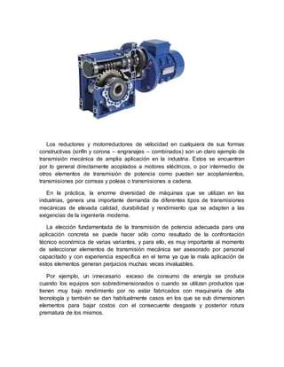 Los reductores y motorreductores de velocidad en cualquiera de sus formas
constructivas (sinfín y corona – engranajes – combinados) son un claro ejemplo de
transmisión mecánica de amplia aplicación en la industria. Estos se encuentran
por lo general directamente acoplados a motores eléctricos, o por intermedio de
otros elementos de transmisión de potencia como pueden ser acoplamientos,
transmisiones por correas y poleas o transmisiones a cadena.
En la práctica, la enorme diversidad de máquinas que se utilizan en las
industrias, genera una importante demanda de diferentes tipos de transmisiones
mecánicas de elevada calidad, durabilidad y rendimiento que se adapten a las
exigencias de la ingeniería moderna.
La elección fundamentada de la transmisión de potencia adecuada para una
aplicación concreta se puede hacer sólo como resultado de la confrontación
técnico económica de varias variantes, y para ello, es muy importante al momento
de seleccionar elementos de transmisión mecánica ser asesorado por personal
capacitado y con experiencia específica en el tema ya que la mala aplicación de
estos elementos generan perjuicios muchas veces invaluables.
Por ejemplo, un innecesario exceso de consumo de energía se produce
cuando los equipos son sobredimensionados o cuando se utilizan productos que
tienen muy bajo rendimiento por no estar fabricados con maquinaria de alta
tecnología y también se dan habitualmente casos en los que se sub dimensionan
elementos para bajar costos con el consecuente desgaste y posterior rotura
prematura de los mismos.
 
