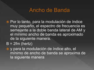  Por lo tanto, para la modulación de índice
muy pequeño, el espectro de frecuencia es
semejante a la doble banda lateral de AM y
el mínimo ancho de banda es aproximado
de la siguiente manera.
B = 2fm (hertz)
 y para la modulación de índice alto, el
mínimo de ancho de banda se aproxima de
la siguiente manera
 