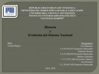 REPUBLICA BOLIVARIANA DE VENEZUELA
MINISTERIO DEL PODER POPULAR PARA LA EDUCACIÓN
UNIVERSITARIA, CIENCIA Y TECNOLOGÍA
INSTITUTO UNIVERSITARIO POLITÉCNICO
“SANTIAGO MARIÑO”
Historia
y
Evolución del Sistema Nacional
Integrantes:
Luis Martinez
C.I:29.543.633 Extensión Maracaibo
Eduardo Montiel
C.I:27.849.656 Extensión Maracaibo
Brainer Gonzalez
C.I: 27.011.096 Extensión Valencia
Jose Ramirez
C.I: 29.645.388 Extensión Maracaibo
Abril, 2022
Prof:
Leonel Mujica
 