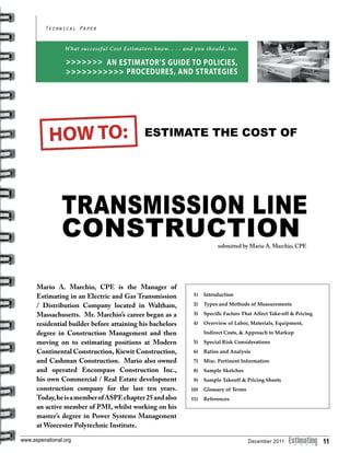 11www.aspenational.org
Transmission Line
Construction
Technical Paper
ESTIMATE THE COST OF
submitted by Mario A. Marchio, CPE
What successful Cost Estimators know. . . . and you should, too.
AN ESTIMATOR’S GUIDE TO POLICIES,
PROCEDURES, AND STRATEGIES
>>>>>>>
>>>>>>>>>>>
Mario A. Marchio, CPE is the Manager of
Estimating in an Electric and Gas Transmission
/ Distribution Company located in Waltham,
Massachusetts. Mr. Marchio’s career began as a
residential builder before attaining his bachelors
degree in Construction Management and then
moving on to estimating positions at Modern
Continental Construction, Kiewit Construction,
and Cashman Construction. Mario also owned
and operated Encompass Construction Inc.,
his own Commercial / Real Estate development
construction company for the last ten years.
Today,heisamemberofASPEchapter25andalso
an active member of PMI, whilst working on his
master’s degree in Power Systems Management
at Worcester Polytechnic Institute.
1) 	 Introduction
2)	 Types and Methods of Measurements
3) 	 Specific Factors That Affect Take-off & Pricing
4) 	 Overview of Labor, Materials, Equipment,
	 Indirect Costs, & Approach to Markup
5) 	 Special Risk Considerations
6) 	 Ratios and Analysis
7) 	 Misc. Pertinent Information
8) 	 Sample Sketches
9) 	 Sample Takeoff & Pricing Sheets
10)	 Glossary of Terms
11)	 References
December 2011
 