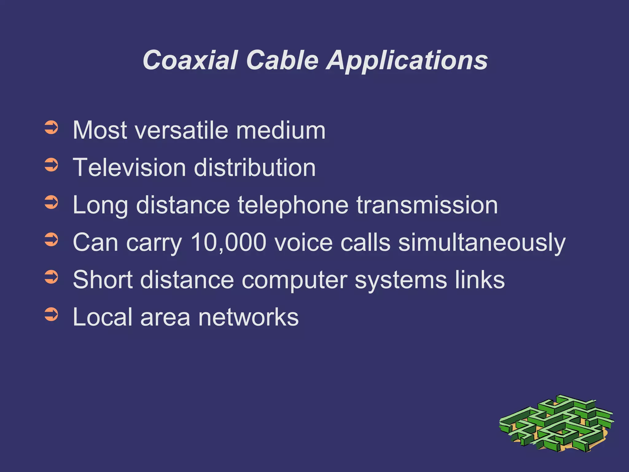 Coaxial Cable Applications
➲ Most versatile medium
➲ Television distribution
➲ Long distance telephone transmission
➲ Can carry 10,000 voice calls simultaneously
➲ Short distance computer systems links
➲ Local area networks
 