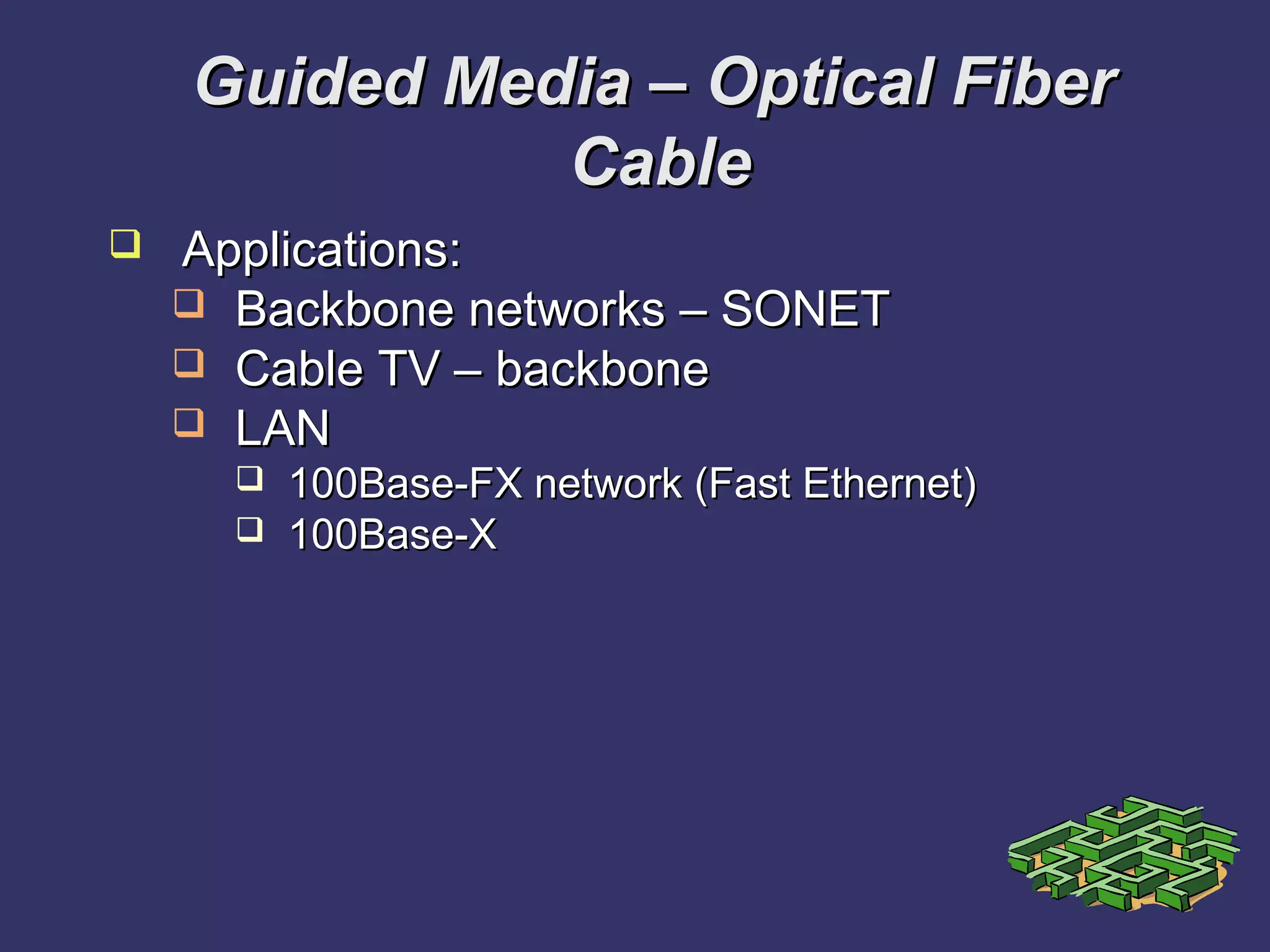 Guided Media – Optical FiberGuided Media – Optical Fiber
CableCable
 Applications:Applications:
 Backbone networks – SONETBackbone networks – SONET
 Cable TV – backboneCable TV – backbone
 LANLAN
 100Base-FX network (Fast Ethernet)100Base-FX network (Fast Ethernet)
 100Base-X100Base-X
 