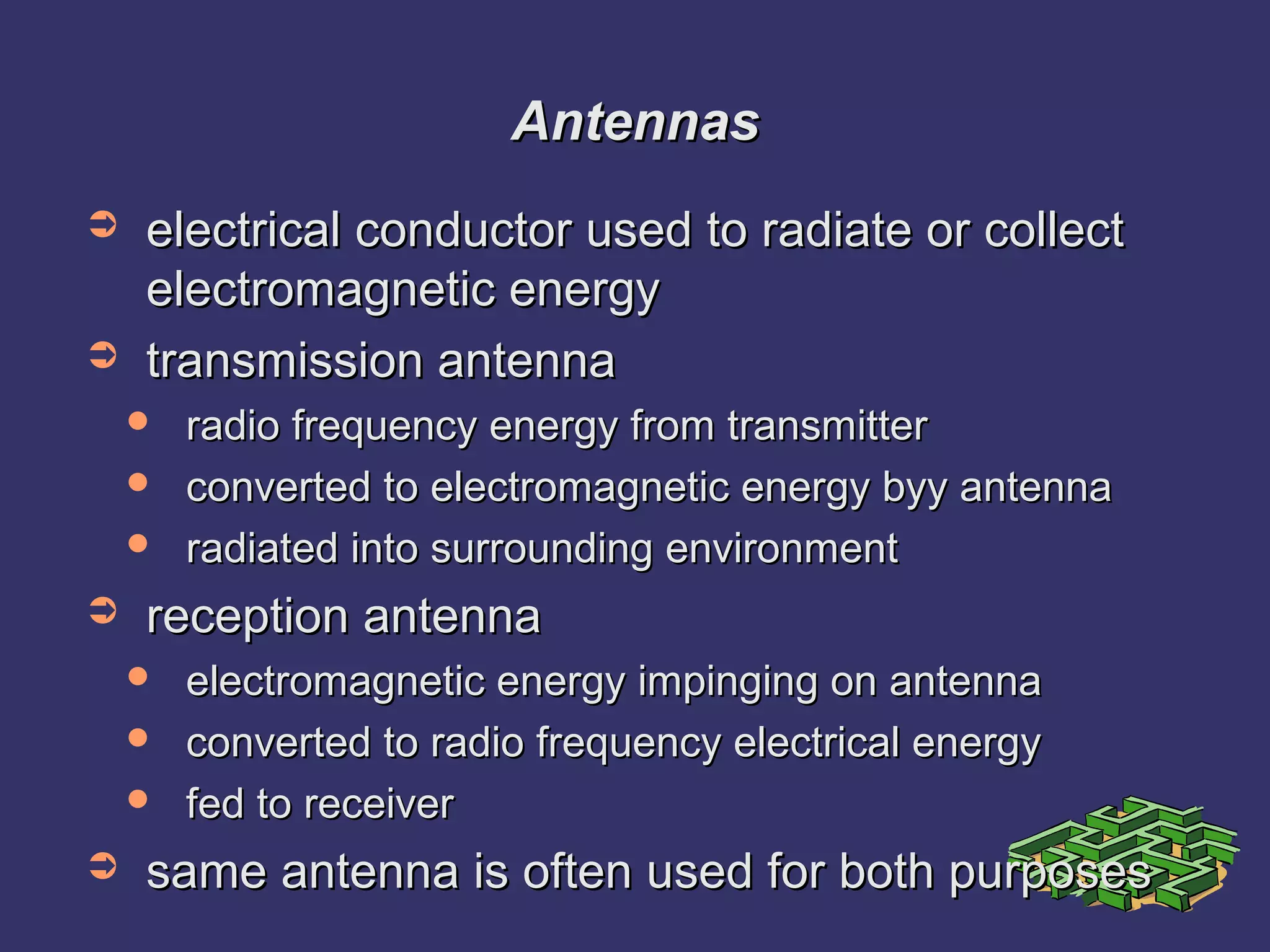 AntennasAntennas
➲ electrical conductor used to radiate or collectelectrical conductor used to radiate or collect
electromagnetic energyelectromagnetic energy
➲ transmission antennatransmission antenna
 radio frequency energy from transmitterradio frequency energy from transmitter
 converted to electromagnetic energy byy antennaconverted to electromagnetic energy byy antenna
 radiated into surrounding environmentradiated into surrounding environment
➲ reception antennareception antenna
 electromagnetic energy impinging on antennaelectromagnetic energy impinging on antenna
 converted to radio frequency electrical energyconverted to radio frequency electrical energy
 fed to receiverfed to receiver
➲ same antenna is often used for both purposessame antenna is often used for both purposes
 