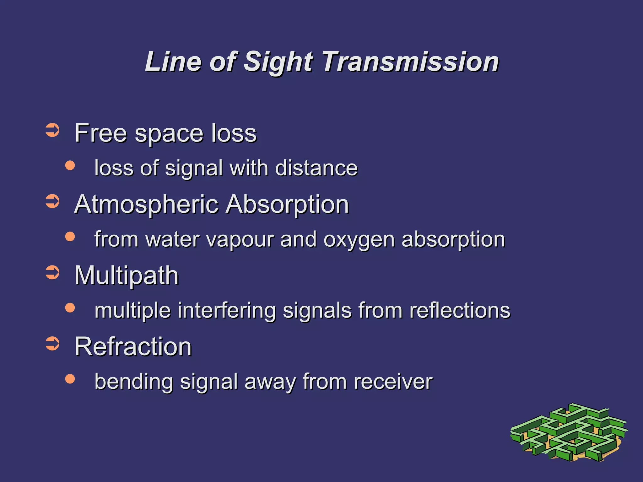 Line of Sight TransmissionLine of Sight Transmission
➲ Free space lossFree space loss
 loss of signal with distanceloss of signal with distance
➲ Atmospheric AbsorptionAtmospheric Absorption
 from water vapour and oxygen absorptionfrom water vapour and oxygen absorption
➲ MultipathMultipath
 multiple interfering signals from reflectionsmultiple interfering signals from reflections
➲ RefractionRefraction
 bending signal away from receiverbending signal away from receiver
 