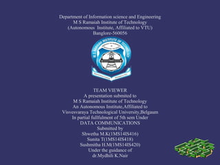 Department of Information science and Engineering
M S Ramaiah Institute of Technology
(Autonomous Institute, Affiliated to VTU)
Banglore-560056
TEAM VIEWER
A presentation submited to
M S Ramaiah Institute of Technology
An Autonomous Institute,Affiliated to
Visvesvaraya Technological University,Belgaum
In partial fullfulment of 5th sem Under
DATA COMMUNICATIONS
Submitted by
Shwetha M.K(1MS14IS416)
Sunita T(1MS14IS418)
Sushmitha H.M(1MS14IS420)
Under the guidance of
dr.Mydhili K.Nair
 