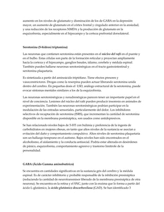 aumento en los niveles de glutamato y disminución de los de GABA en la depresión
mayor, un aumento de glutamato en el córtex frontal y cingulado anterior en la ansiedad,
y una reducción de los receptores NMDA y la producción de glutamato en la
esquizofrenia, especialmente en el hipocampo y la corteza prefrontal dorsolateral.
Serotonina (5-hidroxi triptamina)
Las neuronas que contienen serotonina están presentes en el núcleo del rafé en el puente y
en el bulbo. Estas células son parte de la formación reticular y proyectan ampliamente
hacia la corteza y el hipocampo, ganglios basales, tálamo, cerebelo y médula espinal.
También pueden hallarse neuronas serotoninérgicas en el tracto gastrointestinal y
serotonina plaquetaria.
Es sintetizada a partir del aminoácido triptófano. Tiene efectos presores y
vasoconstrictores. Drogas como la reserpina pueden actuar liberando serotonina unida
dentro del cerebro. En pequeñas dosis el LSD, análogo estructural de la serotonina, puede
evocar síntomas mentales similares a los de la esquizofrenia.
Las neuronas serotoninérgicas y noradrenérgicas parecen tener un importante papel en el
nivel de conciencia. Lesiones del núcleo del rafé pueden producir insomnio en animales de
experimentación. También las neuronas serotoninérgicas podrían participar en la
modulación de las entradas sensoriales, particularmente del dolor. Los inhibidores
selectivos de recaptación de serotonina (ISRS), que incrementan la cantidad de serotonina
disponible en la membrana postsináptica, son usados como antidepresivos.
Se han relacionado niveles bajos de 5-HT con bulimia y preferencia de la ingesta de
carbohidratos en mujeres obesas, en tanto que altos niveles de la sustancia se asocian a
evitación del daño y comportamiento compulsivo. Altos niveles de serotonina plaquetaria
son un hallazgo temprano en el autismo. Bajos niveles han sido encontrados en el
alcoholismo, el aislamiento y la conducta antisocial. Podría estar alterada en desórdenes
de pánico, esquizofrenia, comportamiento agresivo y trastorno limítrofe de la
personalidad.
GABA (Ácido Gamma aminobutírico)
Se encuentra en cantidades significativas en la sustancia gris del cerebro y la médula
espinal. Es de carácter inhibitorio y probable responsable de la inhibición presináptica
(reduciendo la cantidad de neurotransmisor liberado de la membrana presináptica de otra
neurona). Se encuentra en la retina y el SNC, junto con la enzima que lo forma a partir del
ácido L-glutámico, la ácido glutámico descarboxilasa (GAD). Se han identificado 3
 