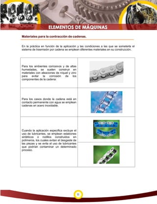 Materiales para la contracción de cadenas.


En la práctica en función de la aplicación y las condiciones a las que se someterla el
sistema de trasmisión por cadena se emplean diferentes materiales en su construcción.




Para los ambientes corrosivos y de altas
humedades, se suelen construir en
materiales con aleaciones de níquel y zinc
para    evitar  la   corrosión   de    los
componentes de la cadena:




Para los casos donde la cadena está en
contacto permanente con agua se emplean
cadenas en acero inoxidable.




Cuando la aplicación especifica excluye el
uso de lubricantes, se emplean eslabones
sintéticos o rodillos construidos en
polímeros, los cuales evitan el desgaste de
las piezas y se evita el uso de lubricantes
que podrían contaminar un determinado
proceso.




                                              11
 