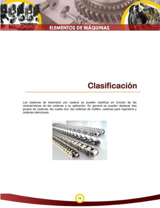 Clasificación
Los sistemas de trasmisión por cadena se pueden clasificar en función de las
características de las cadenas y su aplicación. En general se pueden destacar tres
grupos de cadenas, las cuales son, las cadenas de rodillos, cadenas para ingeniería y
cadenas silenciosas.




                                         14
 