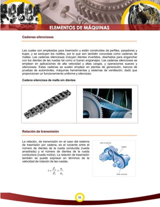Cadenas silenciosas



Las cuales son empleadas para trasmisión y están construidas de perfiles, pasadores y
bujes, y se excluyen los rodillos, por lo que son también conocidas como cadenas de
mallas. Las cadenas silenciosas incluyen dientes invertidos, diseñados para enganchar
con los dientes de las ruedas tal como si fueran engranajes. Las cadenas silenciosas se
emplean en aplicaciones de alta velocidad y altas cargas, y operaciones suaves y
silenciosas. Estas cadenas se suelen emplear en plantas de generación, bancos de
pruebas de automóviles, máquinas herramientas y sistemas de ventilación, dado que
proporcionan un funcionamiento uniforme y silencioso.

Cadena silenciosa de malla sin dientes




Relación de transmisión


La relación, de transmisión en el caso del sistema
de trasmisión por cadena, es el cociente entre el
número de dientes de la rueda conducida (rueda
arrastrada) y el número de dientes de la rueda
conductora (rueda motriz). La relación de trasmisión
también se puede expresar en términos de la
velocidad de rotación de las ruedas.

                        Z 2 n1
                   i=      =
                        Z1 n2




                                           16
 