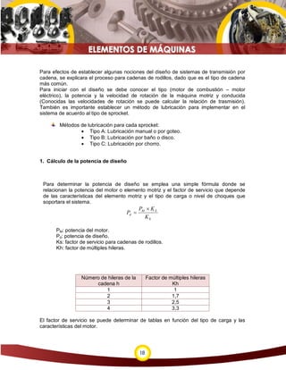 Para efectos de establecer algunas nociones del diseño de sistemas de transmisión por
cadena, se explicara el proceso para cadenas de rodillos, dado que es el tipo de cadena
más común.
Para iniciar con el diseño se debe conocer el tipo (motor de combustión – motor
eléctrico), la potencia y la velocidad de rotación de la máquina motriz y conducida
(Conocidas las velocidades de rotación se puede calcular la relación de trasmisión).
También es importante establecer un método de lubricación para implementar en el
sistema de acuerdo al tipo de sprocket.

        Métodos de lubricación para cada sprocket:
                • Tipo A: Lubricación manual o por goteo.
                • Tipo B: Lubricación por baño o disco.
                • Tipo C: Lubricación por chorro.


1. Cálculo de la potencia de diseño



 Para determinar la potencia de diseño se emplea una simple fórmula donde se
 relacionan la potencia del motor o elemento motriz y el factor de servicio que depende
 de las características del elemento motriz y el tipo de carga o nivel de choques que
 soportara el sistema.
                                             PM × K S
                                      Pd =
                                               Kh

       PM: potencia del motor.
       Pd: potencia de diseño.
       Ks: factor de servicio para cadenas de rodillos.
       Kh: factor de múltiples hileras.




                  Número de hileras de la         Factor de múltiples hileras
                       cadena h                              Kh
                           1                                  1
                           2                                 1,7
                           3                                 2,5
                           4                                 3,3

El factor de servicio se puede determinar de tablas en función del tipo de carga y las
características del motor.




                                             18
 