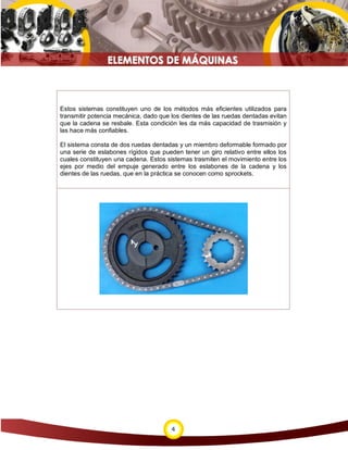 Estos sistemas constituyen uno de los métodos más eficientes utilizados para
transmitir potencia mecánica, dado que los dientes de las ruedas dentadas evitan
que la cadena se resbale. Esta condición les da más capacidad de trasmisión y
las hace más confiables.

El sistema consta de dos ruedas dentadas y un miembro deformable formado por
una serie de eslabones rígidos que pueden tener un giro relativo entre ellos los
cuales constituyen una cadena. Estos sistemas trasmiten el movimiento entre los
ejes por medio del empuje generado entre los eslabones de la cadena y los
dientes de las ruedas, que en la práctica se conocen como sprockets.




                                       4
 