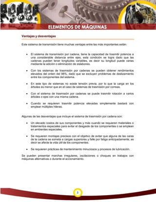 Ventajas y desventajas

Este sistema de transmisión tiene muchas ventajas entre las más importantes están:


   •   El sistema de transmisión por cadena, tiene la capacidad de trasmitir potencia a
       una considerable distancia entre ejes, esta condición se logra dado que las
       cadenas pueden tener longitudes variables, es decir su longitud puede varias
       mediante la adición o eliminación de eslabones.

   •   Con los sistemas de trasmisión por cadenas se pueden obtener rendimientos
       elevados del orden del 98%, dado que se excluyen problemas de deslizamiento
       entre los componentes del sistema.

   •   En este tipo de sistemas no existe tensión previa, por lo que la carga en los
       árboles es menor que en el caso de sistemas de trasmisión por correas.

   •   Con el sistema de trasmisión por cadenas se puede trasmitir rotación a varios
       árboles o ejes con una misma cadena.

   •   Cuando se requieren trasmitir potencia elevadas simplemente bastará con
       emplear múltiples hileras.


Algunas de las desventajas que incluye el sistema de trasmisión por cadena son:

   •   Un elevado costos de sus componentes y más cuando se requieren materiales o
       tratamientos especiales para evitar el desgaste de los componentes o se emplean
       en ambientes especiales.

   •   Se requieren montajes precisos con el objetivo de evitar que alguna de las caras
       de la cadena se someta a cargas superiores y falle por fatiga anticipadamente, es
       decir se afecte la vida útil de los componentes.

   •   Se requieren prácticas de mantenimiento minuciosos y procesos de lubricación.

Se pueden presentar marchas irregulares, oscilaciones o choques en trabajos con
máquinas alternativas o durante el accionamiento.




                                           5
 