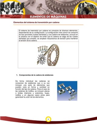 Elementos del sistema de transmisión por cadena



      El sistema de trasmisión por cadena se compone de diversos elementos,
      dependiendo de su configuración. La configuración más común se compone
      de dos sprockets (ruedas dentadas) y una cadena de eslabones, aunque en
      la práctica con el objetivo de evitar que la cadena se salga de las ruedas
      dentadas que arrastra, se emplean mecanismos de tensión para mantener
      la tensión de la cadena.




   1. Componentes de la cadena de eslabones


  De forma individual las cadenas se
  componen de eslabones que a su vez
  incluyen una serie de elementos que
  pueden varia en forma y cantidad en
  función del tipo de cadena. Para el caso de
  las cadenas de rodillos, se incluyen placas
  o bridas interiores y exteriores, bujes,
  rodillos y en algunos casos pines para
  garantizar la unión de los elementos.




                                          6
 