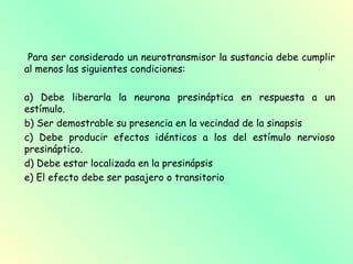 Para ser considerado un neurotransmisor la sustancia debe cumplir
al menos las siguientes condiciones:

a) Debe liberarla la neurona presináptica en respuesta a un
estímulo.
b) Ser demostrable su presencia en la vecindad de la sinapsis
c) Debe producir efectos idénticos a los del estímulo nervioso
presináptico.
d) Debe estar localizada en la presinápsis
e) El efecto debe ser pasajero o transitorio
 