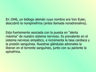 En 1946, un biólogo alemán cuyo nombre era Von Euler,
descubrió la norepinefrina (antes llamada noradrenalina).

Esta fuertemente asociada con la puesta en “alerta
máxima” de nuestro sistema nervioso. Es prevalente en el
sistema nervioso simpático, e incrementa la tasa cardiaca y
la presión sanguínea. Nuestras glándulas adrenales la
liberan en el torrente sanguíneo, junto con su pariente la
epinefrina.
 