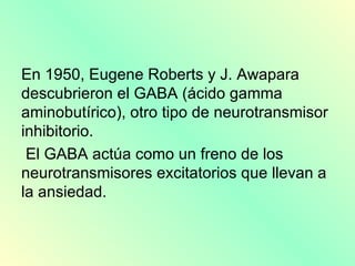 En 1950, Eugene Roberts y J. Awapara
descubrieron el GABA (ácido gamma
aminobutírico), otro tipo de neurotransmisor
inhibitorio.
 El GABA actúa como un freno de los
neurotransmisores excitatorios que llevan a
la ansiedad.
 