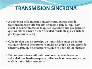 TRANSMISION SINCRONA A diferencia de la transmisión asíncrona, en este tipo de transmisión no se utilizan bits de inicio o parada, aquí para evitar la desincronizacion lo que se usa son relojes que permite que los bits se envíen a una velocidad constante que es dictada por los pulsos de reloj. Cabe resaltar que en este tipo de transmisión antes de enviar cualquier dato se debe primero enviar un grupo de caracteres de sincronía para que el receptor sepa que va a recibir un mensaje. Esta transmisión es utilizada cuando se necesita bastante velocidad, y el hardware que se utiliza suele ser mas costoso que el de la transmisión asíncrona. 