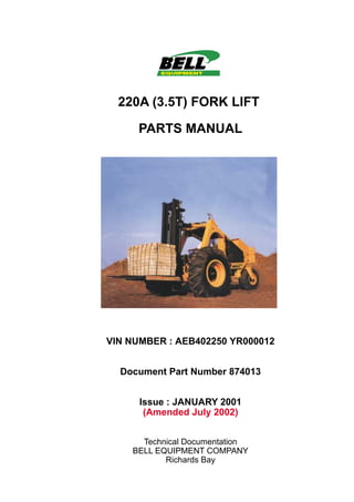 220A (3.5T) FORK LIFT
PARTS MANUAL
VIN NUMBER : AEB402250 YR000012
Document Part Number 874013
Issue : JANUARY 2001
(Amended July 2002)
Technical Documentation
BELL EQUIPMENT COMPANY
Richards Bay
 