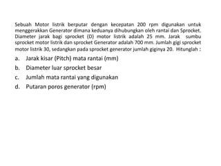 Sebuah Motor listrik berputar dengan kecepatan 200 rpm digunakan untuk
menggerakkan Generator dimana keduanya dihubungkan oleh rantai dan Sprocket.
Diameter jarak bagi sprocket (D) motor listrik adalah 25 mm. Jarak sumbu
sprocket motor listrik dan sprocket Generator adalah 700 mm. Jumlah gigi sprocket
motor listrik 30, sedangkan pada sprocket generator jumlah giginya 20. Hitunglah :
a. Jarak kisar (Pitch) mata rantai (mm)
b. Diameter luar sprocket besar
c. Jumlah mata rantai yang digunakan
d. Putaran poros generator (rpm)
 