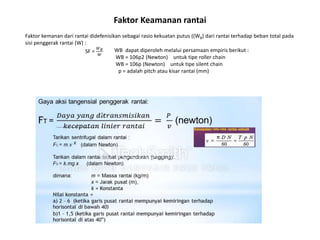 Faktor Keamanan rantai
Faktor kemanan dari rantai didefenisikan sebagai rasio kekuatan putus ((WB) dari rantai terhadap beban total pada
sisi penggerak rantai (W) :
SF =
𝑊𝐵
𝑊
WB dapat diperoleh melalui persamaan empiris berikut :
WB = 106p2 (Newton) untuk tipe roller chain
WB = 106p (Newton) untuk tipe silent chain
p = adalah pitch atau kisar rantai (mm)
 