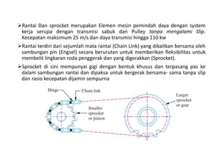 Rantai Dan sprocket merupakan Elemen mesin pemindah daya dengan system
kerja serupa dengan transmisi sabuk dan Pulley tanpa mengalami Slip.
Kecepatan maksimum 25 m/s dan daya transmisi hingga 110 kw
Rantai terdiri dari sejumlah mata rantai (Chain Link) yang dikaitkan bersama oleh
sambungan pin (Engsel) secara berurutan untuk memberikan fleksibilitas untuk
membelit lingkaran roda penggerak dan yang digerakkan (Sprocket).
Sprocket di sini mempunyai gigi dengan bentuk khusus dan terpasang pas ke
dalam sambungan rantai dan dipaksa untuk bergerak bersama- sama tanpa slip
dan rasio kecepatan dijamin sempurna
 