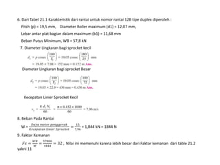 6. Dari Tabel 21.1 Karakteristik dari rantai untuk nomor rantai 12B tipe duplex diperoleh :
Pitch (p) = 19,5 mm, Diameter Roller maximum (d1) = 12,07 mm,
Lebar antar plat bagian dalam maximum (b1) = 11,68 mm
Beban Putus Minimum, WB = 57,8 kN
7. Diameter Lingkaran bagi sprocket kecil
Diameter Lingkaran bagi sprocket Besar
Kecepatan Linier Sprocket Kecil
8. Beban Pada Rantai
W =
𝐷𝑎𝑦𝑎 𝑚𝑜𝑡𝑜𝑟 𝑝𝑒𝑛𝑔𝑔𝑒𝑟𝑎𝑘
𝐾𝑒𝑐𝑒𝑝𝑎𝑡𝑎𝑛 𝑙𝑖𝑛𝑖𝑒𝑟 𝑆𝑝𝑟𝑜𝑐𝑘𝑒𝑡
=
15
7,96
= 1,844 kN = 1844 N
9. Faktor Kemanan
𝐹𝑠 =
𝑊𝐵
𝑊
=
57800
1844
= 32 , Nilai ini memenuhi karena lebih besar dari Faktor kemanan dari table 21.2
yakni 11
 