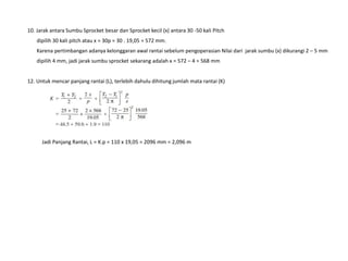 10. Jarak antara Sumbu Sprocket besar dan Sprocket kecil (x) antara 30 -50 kali Pitch
dipilih 30 kali pitch atau x = 30p = 30 . 19,05 = 572 mm.
Karena pertimbangan adanya kelonggaran awal rantai sebelum pengoperasian Nilai dari jarak sumbu (x) dikurangi 2 – 5 mm
dipilih 4 mm, jadi jarak sumbu sprocket sekarang adalah x = 572 – 4 = 568 mm
12. Untuk mencar panjang rantai (L), terlebih dahulu dihitung jumlah mata rantai (K)
Jadi Panjang Rantai, L = K.p = 110 x 19,05 = 2096 mm = 2,096 m
 