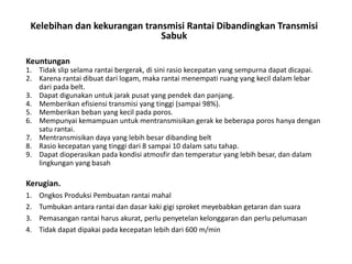 Kelebihan dan kekurangan transmisi Rantai Dibandingkan Transmisi
Sabuk
Keuntungan
1. Tidak slip selama rantai bergerak, di sini rasio kecepatan yang sempurna dapat dicapai.
2. Karena rantai dibuat dari logam, maka rantai menempati ruang yang kecil dalam lebar
dari pada belt.
3. Dapat digunakan untuk jarak pusat yang pendek dan panjang.
4. Memberikan efisiensi transmisi yang tinggi (sampai 98%).
5. Memberikan beban yang kecil pada poros.
6. Mempunyai kemampuan untuk mentransmisikan gerak ke beberapa poros hanya dengan
satu rantai.
7. Mentransmisikan daya yang lebih besar dibanding belt
8. Rasio kecepatan yang tinggi dari 8 sampai 10 dalam satu tahap.
9. Dapat dioperasikan pada kondisi atmosfir dan temperatur yang lebih besar, dan dalam
lingkungan yang basah
Kerugian.
1. Ongkos Produksi Pembuatan rantai mahal
2. Tumbukan antara rantai dan dasar kaki gigi sproket meyebabkan getaran dan suara
3. Pemasangan rantai harus akurat, perlu penyetelan kelonggaran dan perlu pelumasan
4. Tidak dapat dipakai pada kecepatan lebih dari 600 m/min
 
