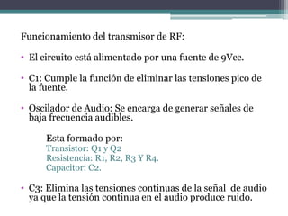 Funcionamiento del transmisor de RF:
• El circuito está alimentado por una fuente de 9Vcc.
• C1: Cumple la función de eliminar las tensiones pico de
la fuente.
• Oscilador de Audio: Se encarga de generar señales de
baja frecuencia audibles.
Esta formado por:
Transistor: Q1 y Q2
Resistencia: R1, R2, R3 Y R4.
Capacitor: C2.
• C3: Elimina las tensiones continuas de la señal de audio
ya que la tensión continua en el audio produce ruido.
 