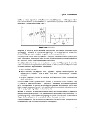 Capítulo 2. Transmisores
75
CodiĮca los estados lógicos 1 y 0 con las frecuencias de 1.200 Hz para el 1 y 2.200 Hz para el 0, en
forma senoidal. Como la señal promedio de una onda senoidal es cero, no se añade ningún compo-
nente de c.c. a la señal analógica de 4-20 mA c.c.
Figura 2.10 Protocolo HART
La variable de proceso es la señal analógica, mientras que la digital aporta medidas adicionales
(conĮguración y calibración de instrumentos, diagnósƟcos, etc.) lo que es una gran ventaja al im-
plantar HART, ya que esta tecnología es compaƟble con los sistemas existentes.
El nivel 2 (nivel de enlace) se encarga de formar y comprobar la trama de los mensajes de acuerdo
con la especiĮcación del protocolo HART. La trama incluye una comprobación de doble paridad
para asegurar la máxima integridad de los datos transmiƟdos.
El nivel 7 (nivel de aplicación) se basa en la uƟlización de comandos HART, conjunto de comandos
que se envían al transmisor para obtener información de los datos y cambiar la conĮguración de los
parámetros a distancia. Algunos de estos comandos son:
• Leer y escribir el "mensaje".
• Leer el "fabricante", Ɵpo de equipo, "rango", "unidades" y "damping" (amorƟguamiento), "va-
riable primaria", "unidades", "señal de salida", "% del rango", "número de serie", límites del
sensor, etc.
• Escribir el "rango del transmisor", el "damping" (amorƟguamiento), calibrar (ajuste de cero y
span), autotest, etc.
El protocolo HART permite soportar hasta 256 variables, los transmisores pueden conectarse entre
sí a través de un bus y comunicarse con 15 aparatos (PLC, ordenadores, etc.). La integración digital
de los instrumentos con los sistemas de control queda implantada deĮniƟvamente con los buses
de campo, pudiendo aprovechar toda la potencialidad de los microprocesadores desde el punto de
vista de conĮguración, diagnósƟcos, mantenimiento, etc.
MODBUS. El primer bus de campo, efecƟvamente abierto, uƟlizado ampliamente fue el MODBUS
de Gould Modicon desarrollado en 1979, que sólo disponía de los niveles 1 (İsico) y 2 (enlace). Co-
munica instrumentos inteligentes y sensores, puede monitorizar instrumentos de campo mediante
PCs y es ideal en aplicaciones de transmisión de señales de proceso por radio.
El protocolo MODBUS TCP/IP desarrollado por Schneider AutomaƟon facilita la interoperaƟbilidad
entre los aparatos que uƟlizan los códigos de funciones MODBUS.
 