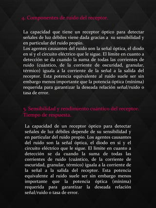 4. Componentes de ruido del receptor.
La capacidad que tiene un receptor óptico para detectar
señales de luz débiles viene dada gracias a su sensibilidad y
en particular del ruido propio.
Los agentes causantes del ruido son la señal óptica, el diodo
en sí y el circuito eléctrico que le sigue. El límite en cuanto a
detección se da cuando la suma de todas las corrientes de
ruido (cuántico, de la corriente de oscuridad, granular,
térmico) iguala a la corriente de la señal a la salida del
receptor. Esta potencia equivalente al ruido suele ser sin
embargo menos importante que la potencia óptica (mínima)
requerida para garantizar la deseada relación señal/ruido o
tasa de error.
5. Sensibilidad y rendimiento cuántico del receptor.
Tiempo de respuesta.
La capacidad de un receptor óptico para detectar
señales de luz débiles depende de su sensibilidad y
en particular del ruido propio. Los agentes causantes
del ruido son la señal óptica, el diodo en sí y el
circuito eléctrico que le sigue. El límite en cuanto a
detección se da cuando la suma de todas las
corrientes de ruido (cuántico, de la corriente de
oscuridad, granular, térmico) iguala a la corriente de
la señal a la salida del receptor. Esta potencia
equivalente al ruido suele ser sin embargo menos
importante que la potencia óptica (mínima)
requerida para garantizar la deseada relación
señal/ruido o tasa de error.
 