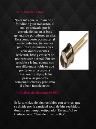 6. El fototransistor.
No es mas que la unión de un
fotodiodo y un transistor, el
cual es activado por la
entrada de luz en la base
generando portadores en ella.
Esta compuesto por material
semiconductor, tienen dos
junturas y las mismas tres
conexiones externas
(colector, base y emisor) de
un transistor normal. Por ser
sensible a la luz, cuenta con
una diferencia noble es que
por tener un a capsula
transparente deja q la luz
pase a las junturas
semiconductoras y produzca
el efecto fotoeléctrico.
7. Análisis del desempeño BER.
Es la cantidad de bits recibidos con errores que
se divide por la cantidad total de bits recibidos,
durante un tiempo estipulado. En español se
traduce como “Tasa de Error de Bits”.
 