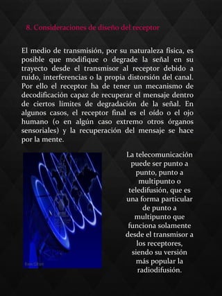 El medio de transmisión, por su naturaleza física, es
posible que modifique o degrade la señal en su
trayecto desde el transmisor al receptor debido a
ruido, interferencias o la propia distorsión del canal.
Por ello el receptor ha de tener un mecanismo de
decodificación capaz de recuperar el mensaje dentro
de ciertos límites de degradación de la señal. En
algunos casos, el receptor final es el oído o el ojo
humano (o en algún caso extremo otros órganos
sensoriales) y la recuperación del mensaje se hace
por la mente.
8. Consideraciones de diseño del receptor
La telecomunicación
puede ser punto a
punto, punto a
multipunto o
teledifusión, que es
una forma particular
de punto a
multipunto que
funciona solamente
desde el transmisor a
los receptores,
siendo su versión
más popular la
radiodifusión.
 